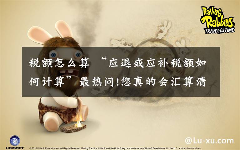 税额怎么算 “应退或应补税额如何计算”最热问!您真的会汇算清缴?