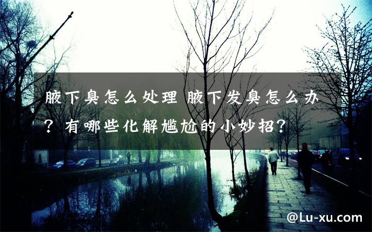 腋下臭怎么处理 腋下发臭怎么办?有哪些化解尴尬的小妙招?
