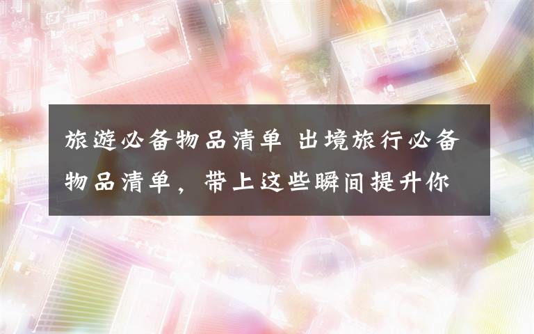 旅游必备物品清单 出境旅行必备物品清单,带上这些瞬间提升你的旅行逼格!