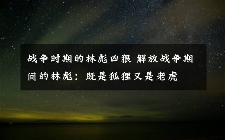 战争时期的林彪凶狠 解放战争期间的林彪:既是狐狸又是老虎