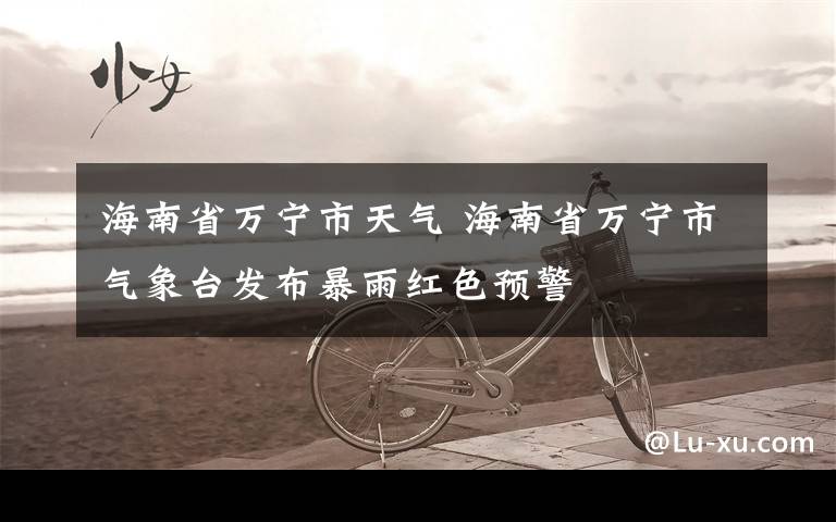 海南省万宁市天气 海南省万宁市气象台发布暴雨红色预警
