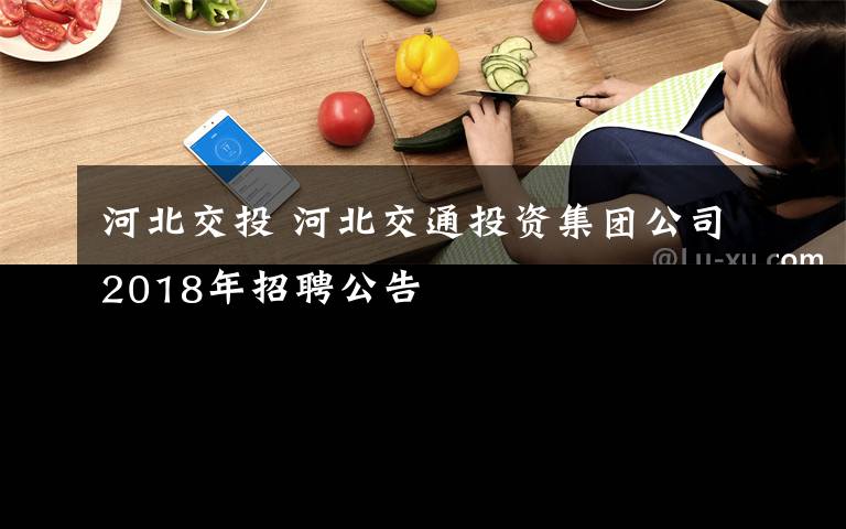 河北交投 河北交通投资集团公司2018年招聘公告