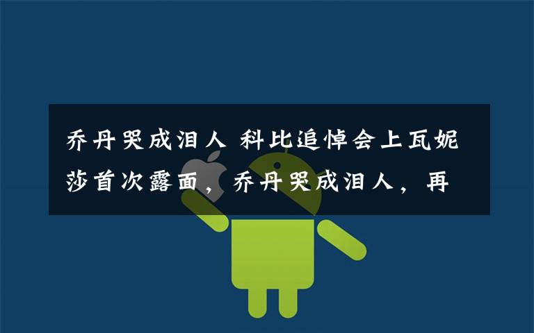 乔丹哭成泪人 科比追悼会上瓦妮莎首次露面,乔丹哭成泪人,再送你一程