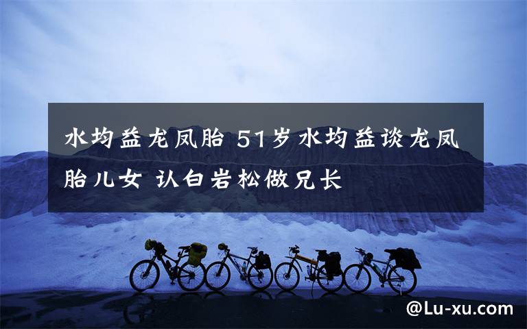 水均益龙凤胎 51岁水均益谈龙凤胎儿女 认白岩松做兄长