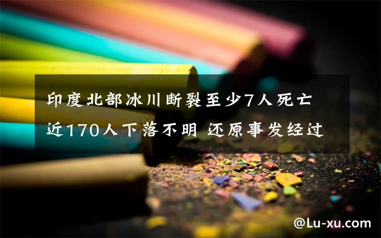 印度北部冰川断裂至少7人死亡 近170人下落不明 还原事发经过及背后真相！