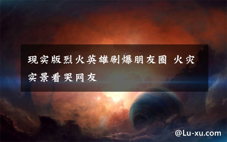 现实版烈火英雄刷爆朋友圈 火灾实景看哭网友