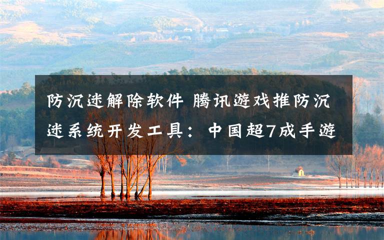 防沉迷解除软件 腾讯游戏推防沉迷系统开发工具:中国超7成手游都能用