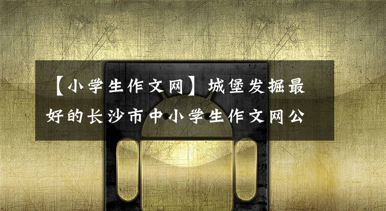 【小学生作文网】城堡发掘最好的长沙市中小学生作文网公开试运行