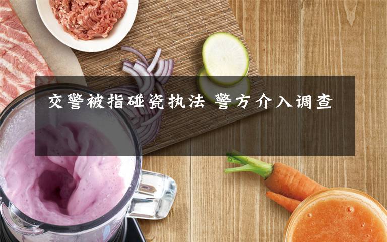 交警被指碰瓷执法 警方介入调查