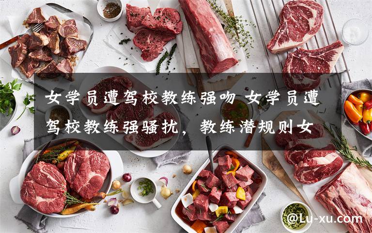 女学员遭驾校教练强吻 女学员遭驾校教练强骚扰,教练潜规则女学员被举报