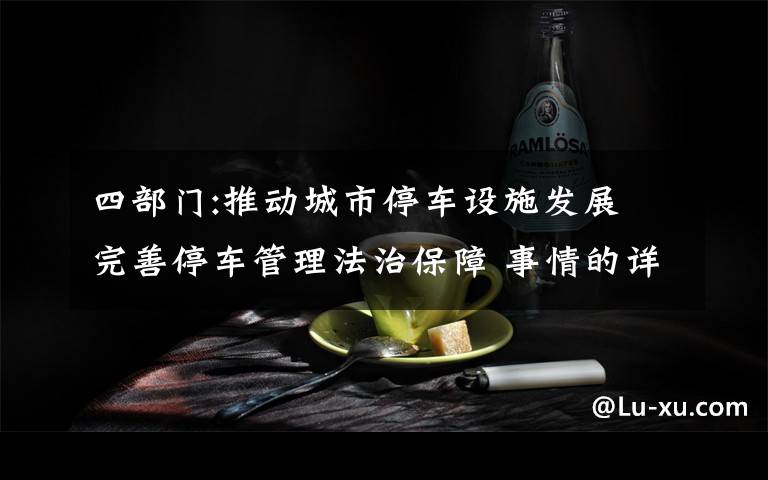 四部门:推动城市停车设施发展 完善停车管理法治保障 事情的详情始末是怎么样了！