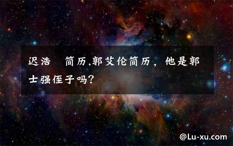 迟浩甶简历,郭艾伦简历,他是郭士强侄子吗?