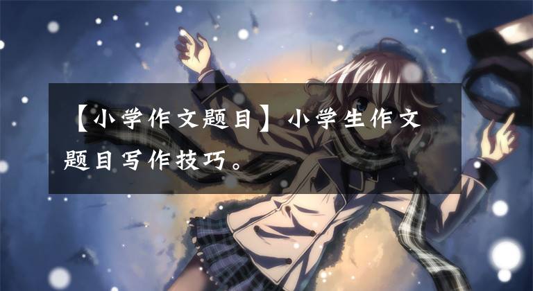 【小学作文题目】小学生作文题目写作技巧。