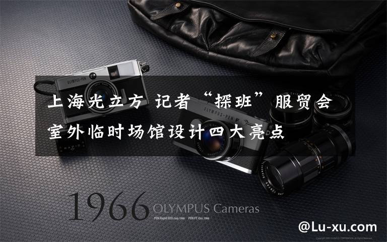 上海光立方 记者“探班”服贸会室外临时场馆设计四大亮点