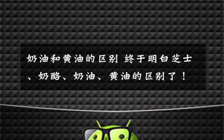 奶油和黄油的区别 终于明白芝士、奶酪、奶油、黄油的区别了!