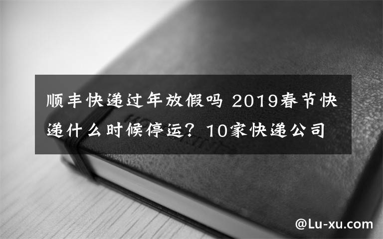 顺丰快递过年放假吗 2019春节快递什么时候停运？10家快递公司春节不放假快递要涨价