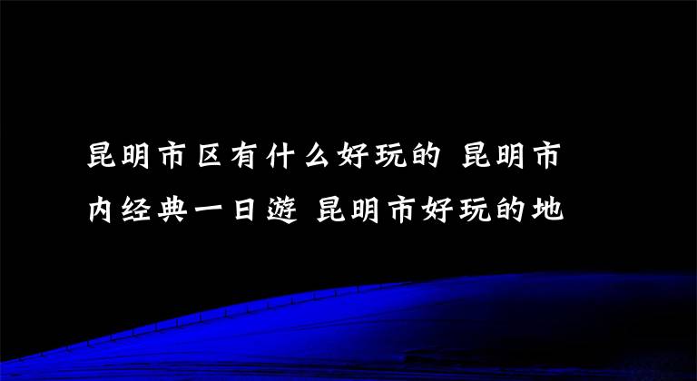 昆明市区有什么好玩的 昆明市内经典一日游 昆明市好玩的地方推荐一日游