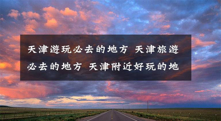 天津游玩必去的地方 天津旅游必去的地方 天津附近好玩的地方一日游