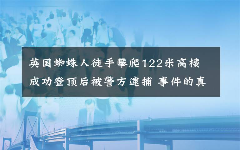 英国蜘蛛人徒手攀爬122米高楼 成功登顶后被警方逮捕 事件的真相是什么?
