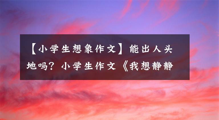 【小学生想象作文】能出人头地吗？小学生作文《我想静静》大受欢迎，家长们说没办法
