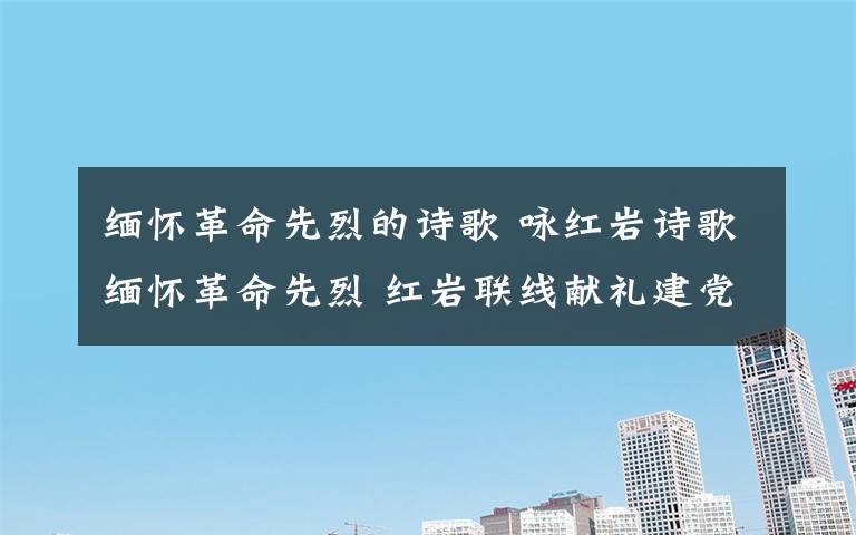 缅怀革命先烈的诗歌 咏红岩诗歌缅怀革命先烈 红岩联线献礼建党九十六周年