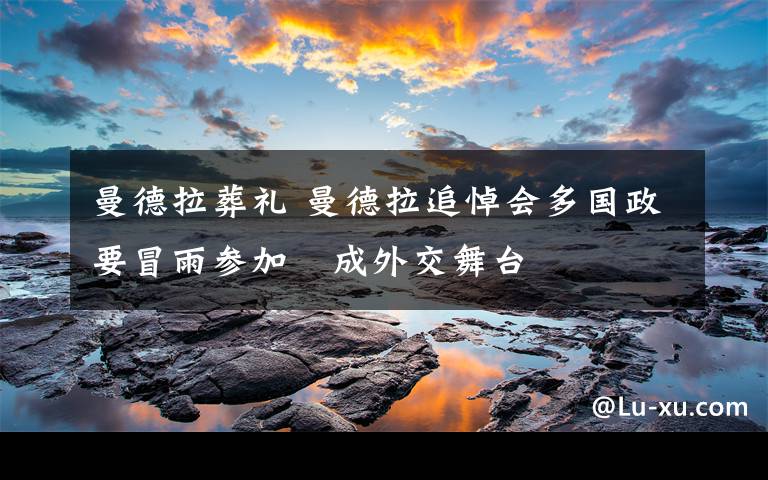 曼德拉葬礼 曼德拉追悼会多国政要冒雨参加 成外交舞台