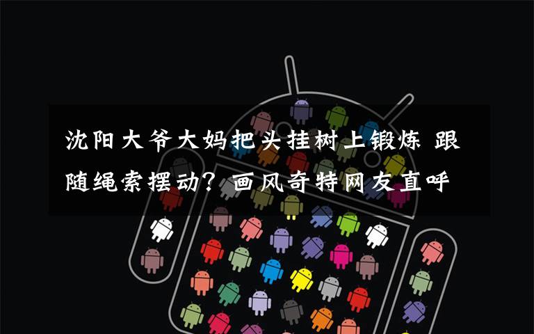 沈阳大爷大妈把头挂树上锻炼 跟随绳索摆动？画风奇特网友直呼吓人