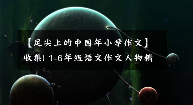 【足尖上的中国年小学作文】收集| 1-6年级语文作文人物精彩描写摘要！
