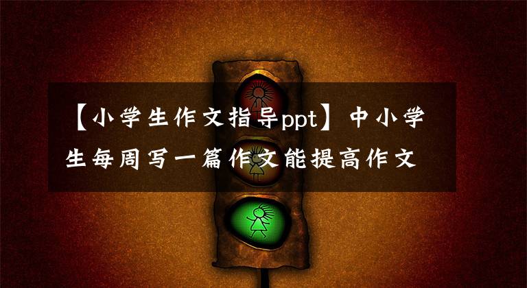 【小学生作文指导ppt】中小学生每周写一篇作文能提高作文水平吗?如何有效地提高写作水平