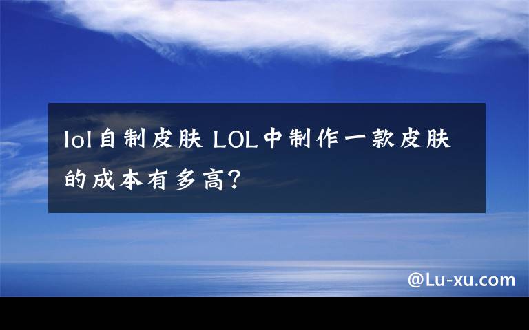 lol自制皮肤 LOL中制作一款皮肤的成本有多高?