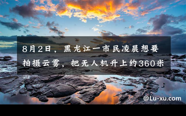 8月2日，黑龙江一市民凌晨想要拍摄云雾，把无人机升上约360米高空时意外拍到罕见景象，画面相当