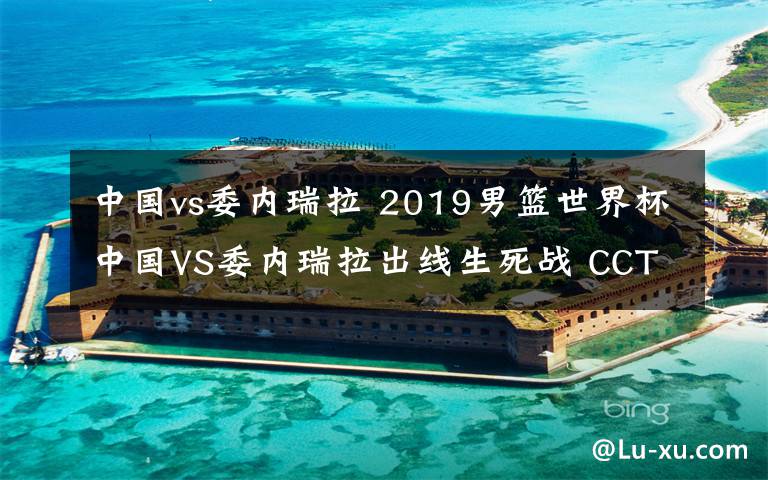 中国vs委内瑞拉 2019男篮世界杯中国VS委内瑞拉出线生死战 CCTV5将现场直播附地址