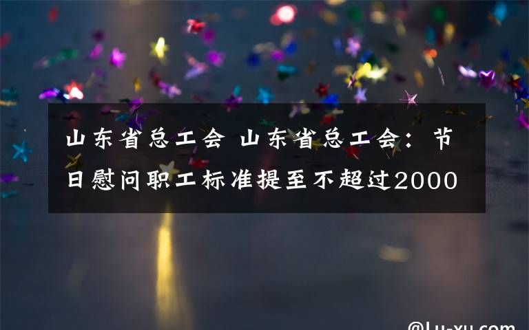 山东省总工会 山东省总工会:节日慰问职工标准提至不超过2000元