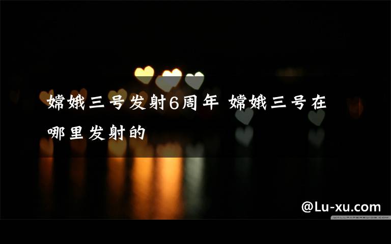 嫦娥三号发射6周年 嫦娥三号在哪里发射的