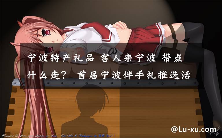 宁波特产礼品 客人来宁波 带点什么走? 首届宁波伴手礼推选活动开启