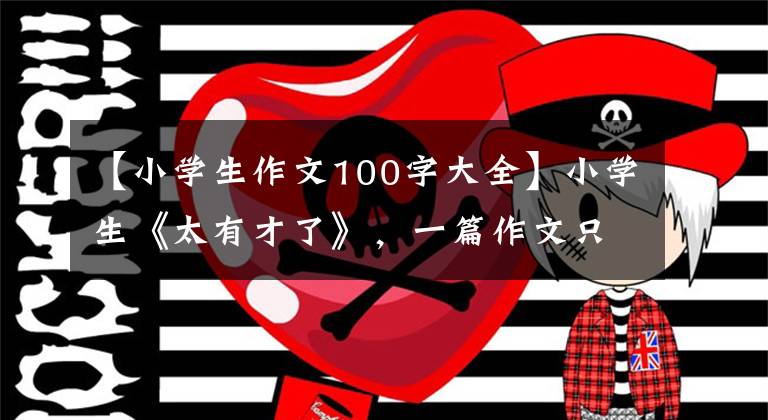 【小学生作文100字大全】小学生《太有才了》,一篇作文只有9个字,老师给了你100分。