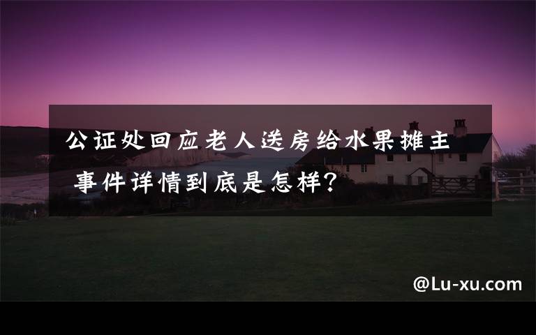 公证处回应老人送房给水果摊主 事件详情到底是怎样?