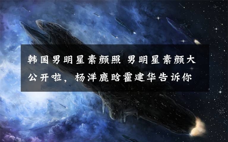 韩国男明星素颜照 男明星素颜大公开啦,杨洋鹿晗霍建华告诉你什么才是真素颜?