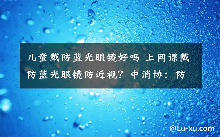 儿童戴防蓝光眼镜好吗 上网课戴防蓝光眼镜防近视？中消协：防蓝光≠防近视
