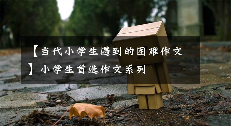 【当代小学生遇到的困难作文】小学生首选作文系列