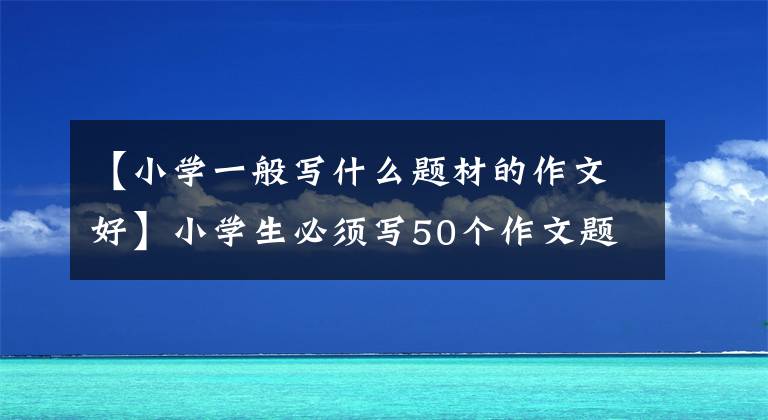 【小学一般写什么题材的作文好】小学生必须写50个作文题目和10个必修作文技能