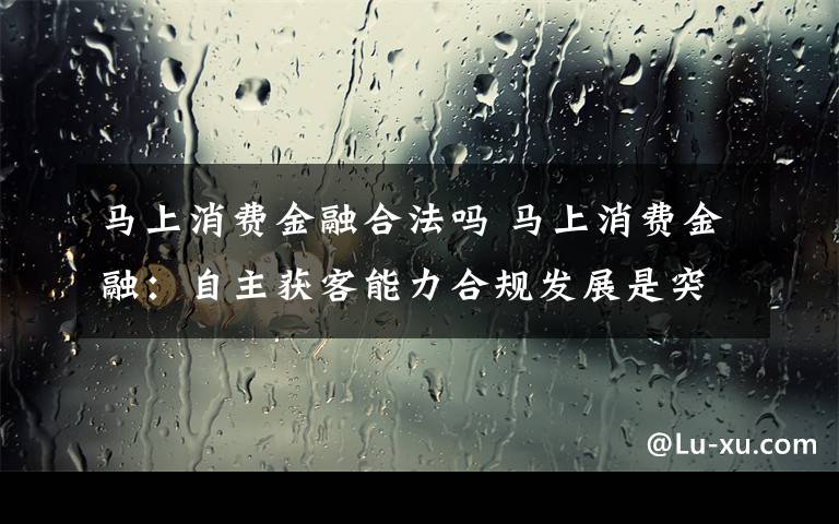 马上消费金融合法吗 马上消费金融:自主获客能力合规发展是突破口