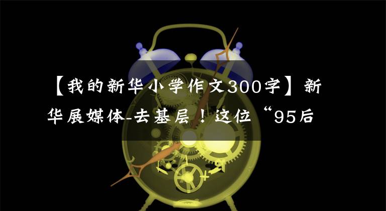 【我的新华小学作文300字】新华展媒体-去基层!这位“95后”毕业生以黄文秀为榜样