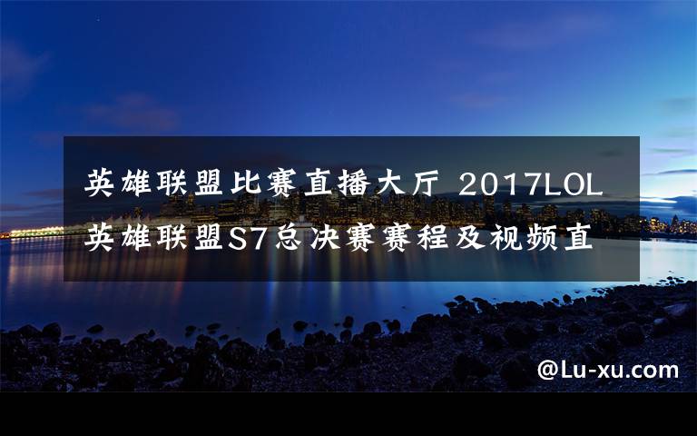 英雄联盟比赛直播大厅 2017LOL英雄联盟S7总决赛赛程及视频直播 附SSG对WE直播地址
