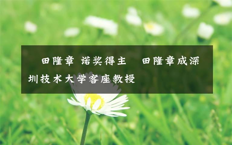 梶田隆章 诺奖得主梶田隆章成深圳技术大学客座教授