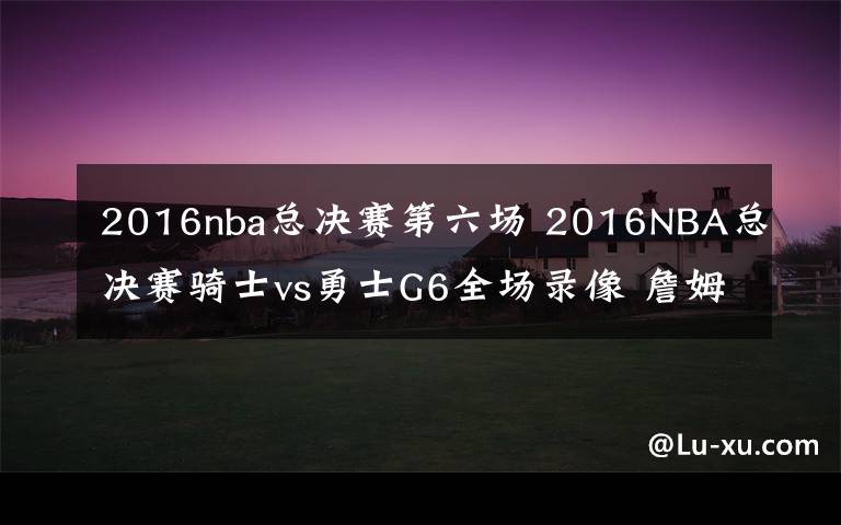 2016nba总决赛第六场 2016NBA总决赛骑士vs勇士G6全场录像 詹姆斯41+11+8库里遭逐