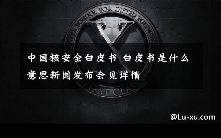 中国核安全白皮书 白皮书是什么意思新闻发布会见详情