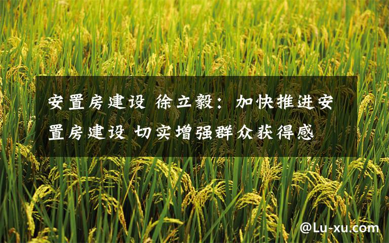 安置房建设 徐立毅:加快推进安置房建设 切实增强群众获得感