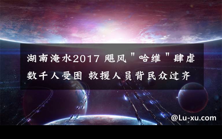 湖南淹水2017 飓风"哈维"肆虐数千人受困 救援人员背民众过齐腰深洪水