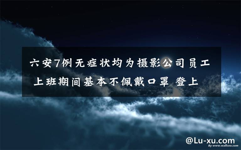 六安7例无症状均为摄影公司员工 上班期间基本不佩戴口罩 登上网络热搜了！